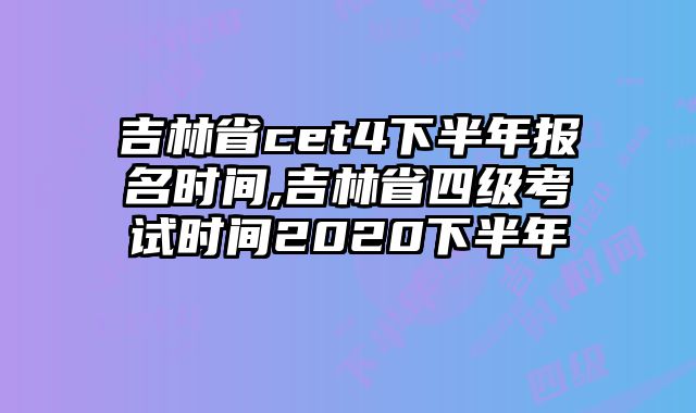 吉林省cet4下半年报名时间,吉林省四级考试时间2020下半年