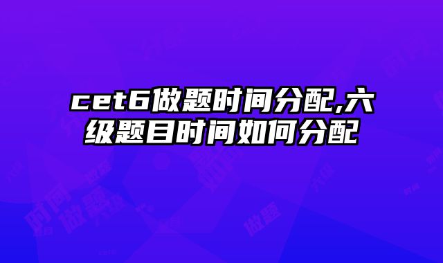 cet6做题时间分配,六级题目时间如何分配