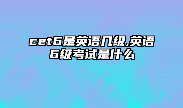 cet6是英语几级,英语6级考试是什么