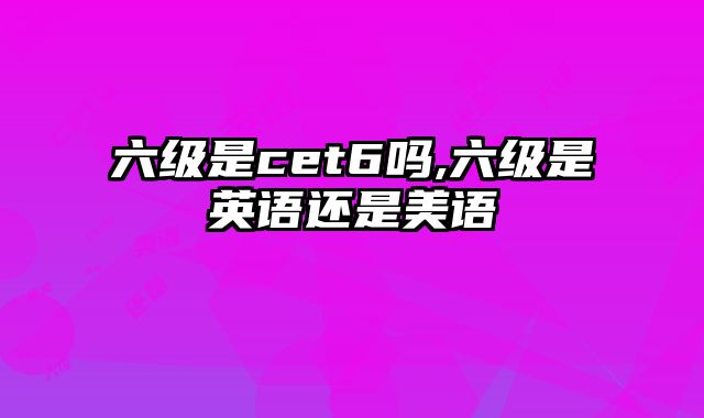 六级是cet6吗,六级是英语还是美语