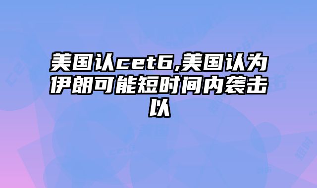 美国认cet6,美国认为伊朗可能短时间内袭击以