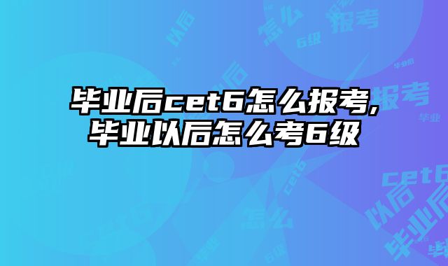 毕业后cet6怎么报考,毕业以后怎么考6级