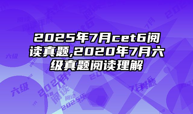 2025年7月cet6阅读真题,2020年7月六级真题阅读理解