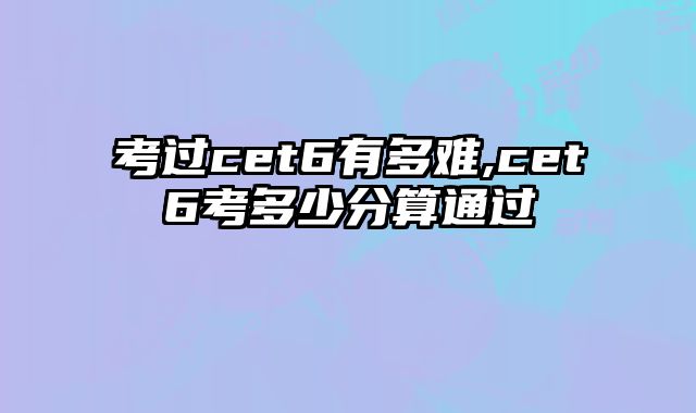 考过cet6有多难,cet6考多少分算通过