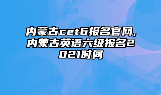 内蒙古cet6报名官网,内蒙古英语六级报名2021时间