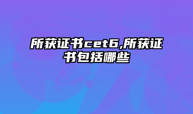所获证书cet6,所获证书包括哪些