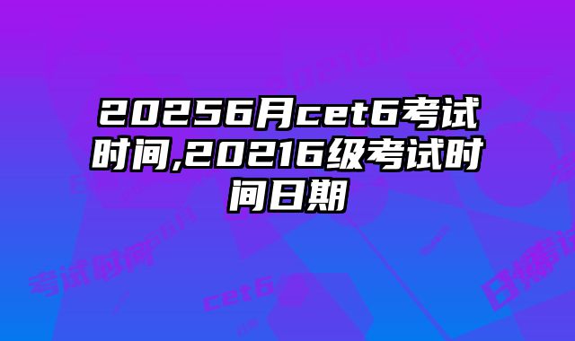 20256月cet6考试时间,20216级考试时间日期