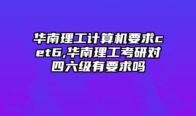 华南理工计算机要求cet6,华南理工考研对四六级有要求吗