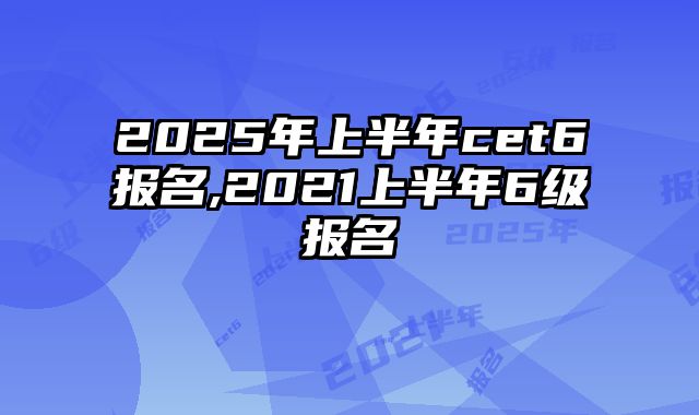 2025年上半年cet6报名,2021上半年6级报名