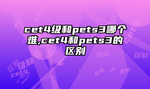 cet4级和pets3哪个难,cet4和pets3的区别