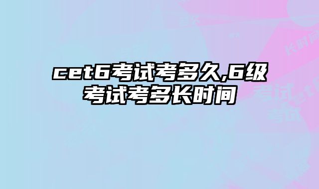 cet6考试考多久,6级考试考多长时间