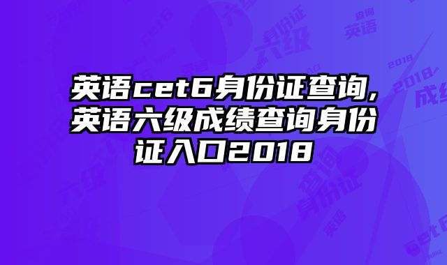 英语cet6身份证查询,英语六级成绩查询身份证入口2018