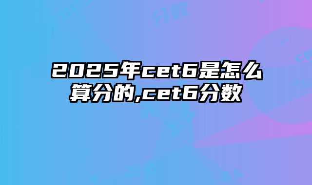 2025年cet6是怎么算分的,cet6分数