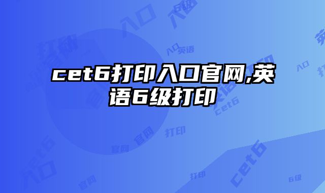 cet6打印入口官网,英语6级打印