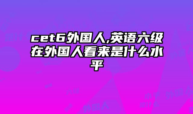 cet6外国人,英语六级在外国人看来是什么水平
