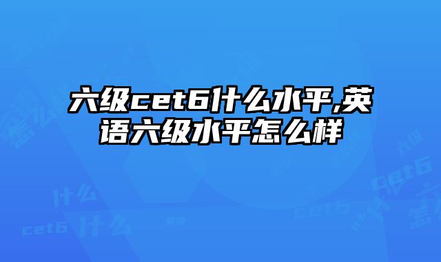 六级cet6什么水平,英语六级水平怎么样