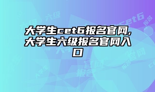 大学生cet6报名官网,大学生六级报名官网入口