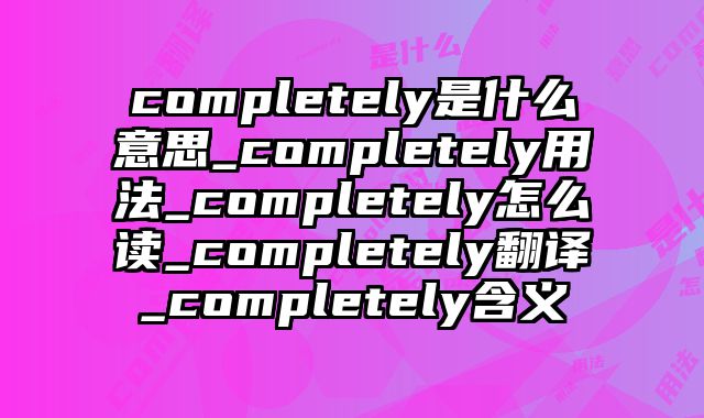 completely是什么意思_completely用法_completely怎么读_completely翻译_completely含义