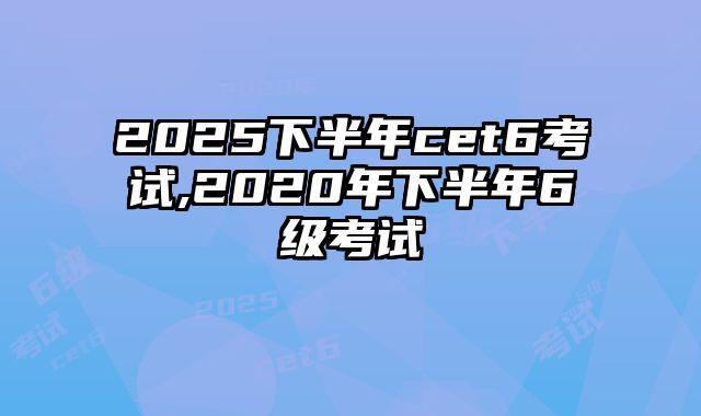 2025下半年cet6考试,2020年下半年6级考试
