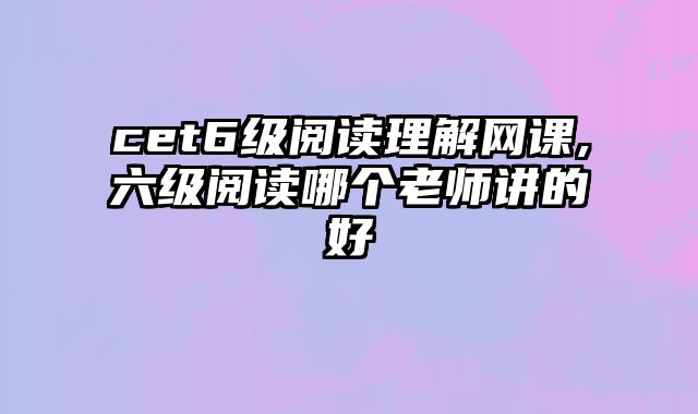 cet6级阅读理解网课,六级阅读哪个老师讲的好