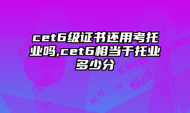 cet6级证书还用考托业吗,cet6相当于托业多少分
