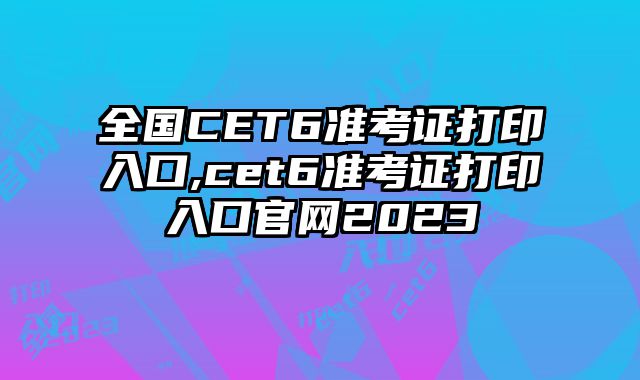 全国CET6准考证打印入口,cet6准考证打印入口官网2023