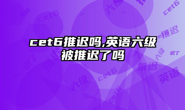 cet6推迟吗,英语六级被推迟了吗