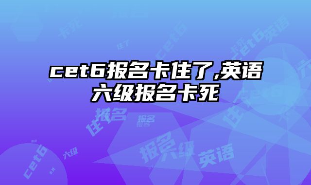 cet6报名卡住了,英语六级报名卡死