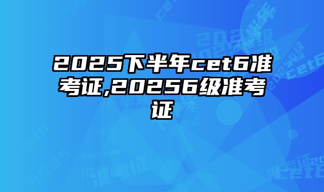 2025下半年cet6准考证,20256级准考证