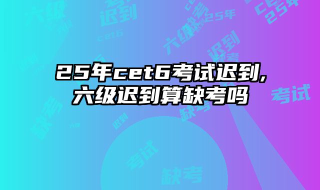 25年cet6考试迟到,六级迟到算缺考吗