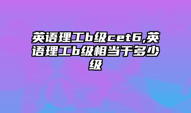 英语理工b级cet6,英语理工b级相当于多少级