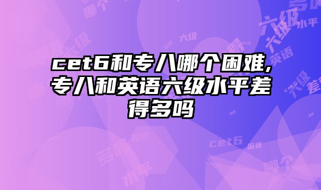 cet6和专八哪个困难,专八和英语六级水平差得多吗