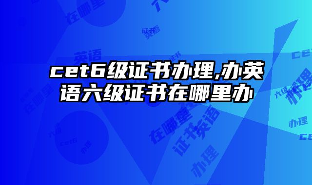 cet6级证书办理,办英语六级证书在哪里办