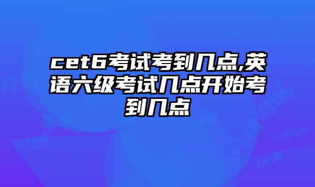 cet6考试考到几点,英语六级考试几点开始考到几点