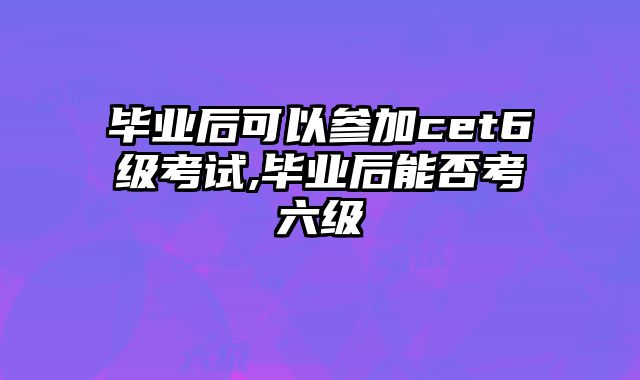 毕业后可以参加cet6级考试,毕业后能否考六级