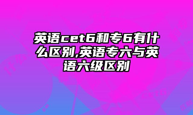 英语cet6和专6有什么区别,英语专六与英语六级区别