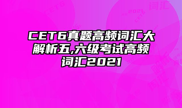 CET6真题高频词汇大解析五,六级考试高频词汇2021