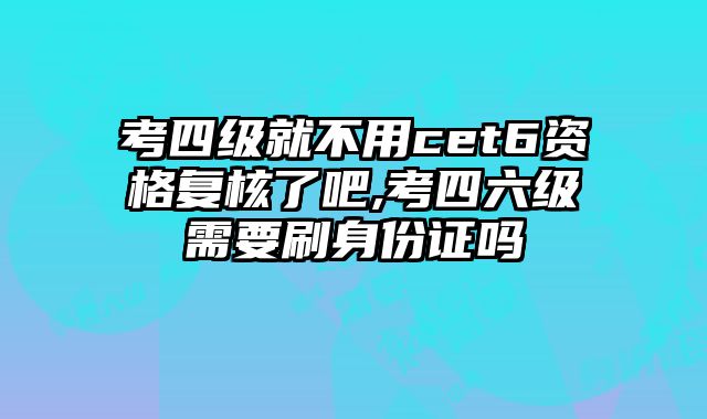 考四级就不用cet6资格复核了吧,考四六级需要刷身份证吗