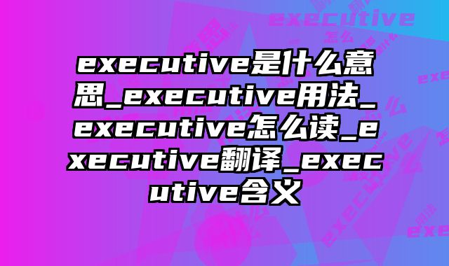 executive是什么意思_executive用法_executive怎么读_executive翻译_executive含义