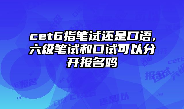 cet6指笔试还是口语,六级笔试和口试可以分开报名吗
