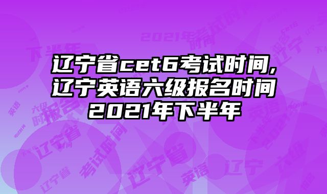 辽宁省cet6考试时间,辽宁英语六级报名时间2021年下半年