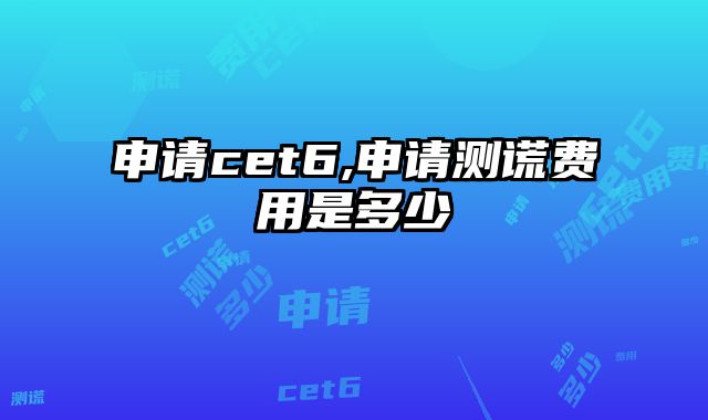 申请cet6,申请测谎费用是多少
