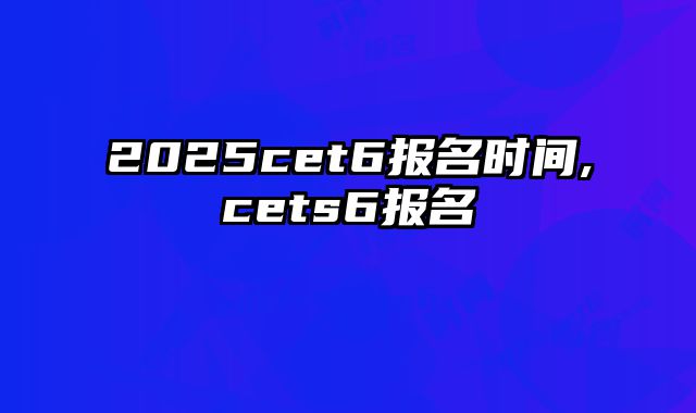 2025cet6报名时间,cets6报名