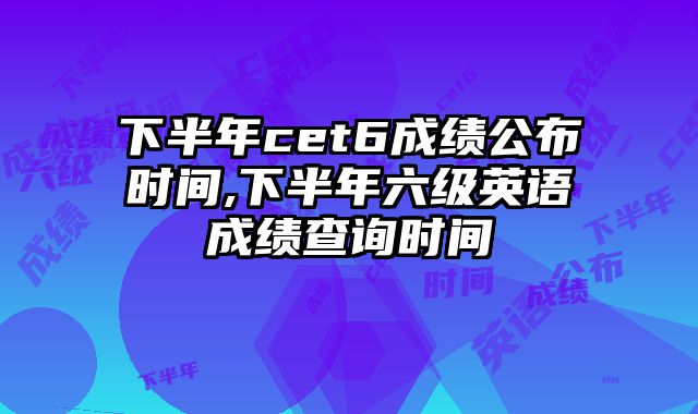 下半年cet6成绩公布时间,下半年六级英语成绩查询时间