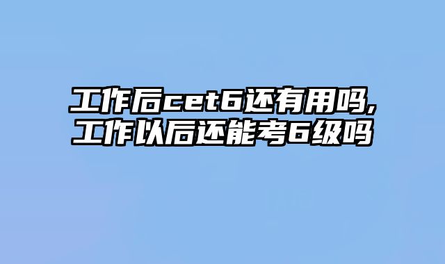 工作后cet6还有用吗,工作以后还能考6级吗