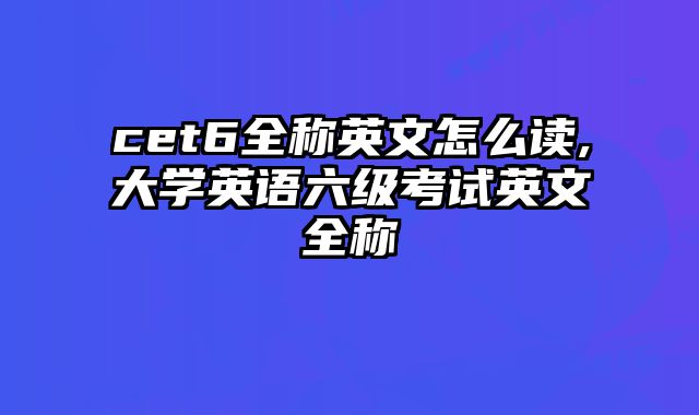 cet6全称英文怎么读,大学英语六级考试英文全称