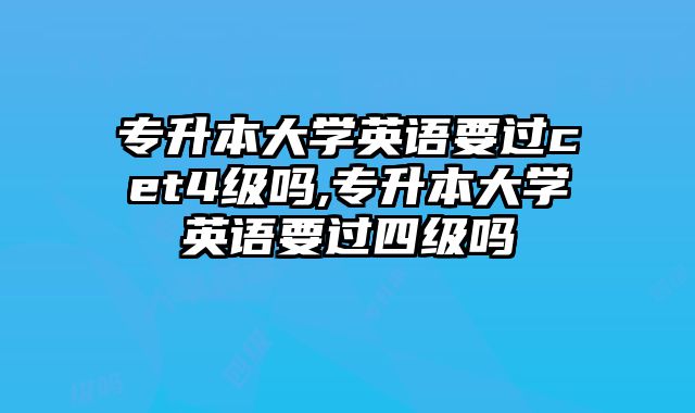 专升本大学英语要过cet4级吗,专升本大学英语要过四级吗