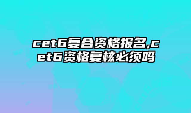 cet6复合资格报名,cet6资格复核必须吗