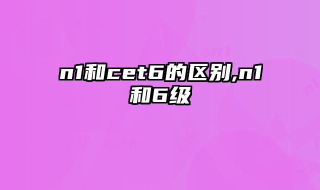 n1和cet6的区别,n1和6级