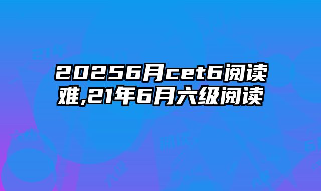 20256月cet6阅读难,21年6月六级阅读